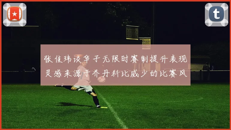 张佳玮谈华子无限时赛制提升表现灵感来源于乔丹科比威少的比赛风格