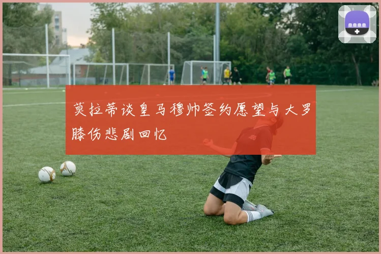 莫拉蒂谈皇马穆帅签约愿望与大罗膝伤悲剧回忆