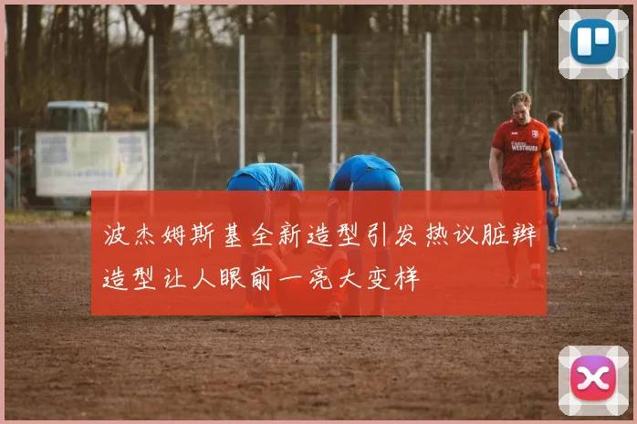 波杰姆斯基全新造型引发热议脏辫造型让人眼前一亮大变样
