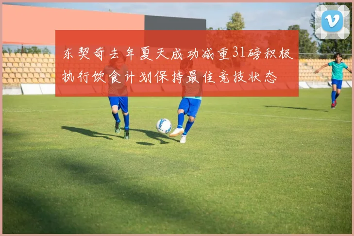 东契奇去年夏天成功减重31磅积极执行饮食计划保持最佳竞技状态