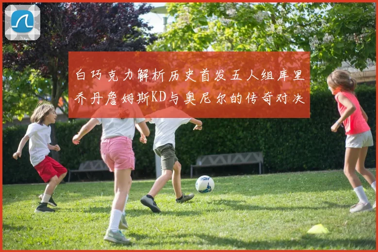 白巧克力解析历史首发五人组库里乔丹詹姆斯KD与奥尼尔的传奇对决与影响