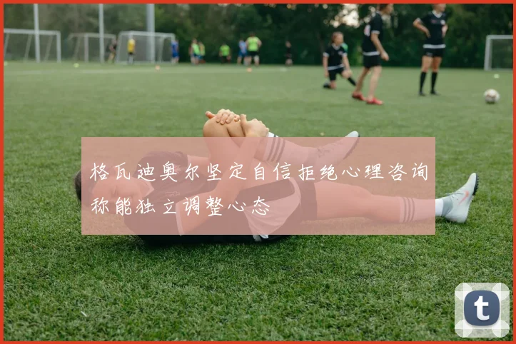 格瓦迪奥尔坚定自信拒绝心理咨询称能独立调整心态
