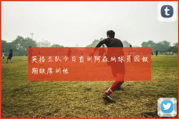英格兰队今日首训阿森纳球员因假期缺席训练