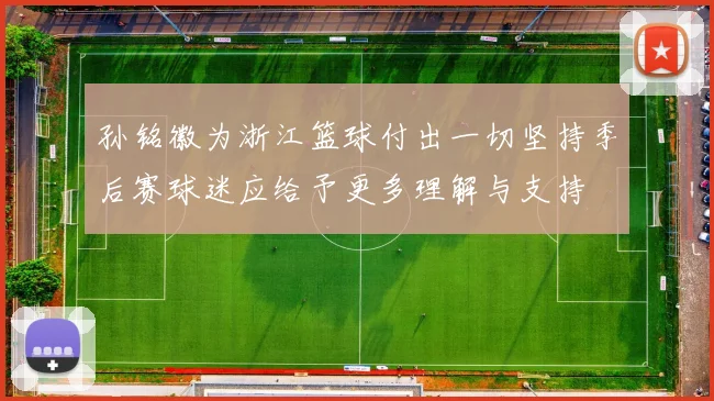 孙铭徽为浙江篮球付出一切坚持季后赛球迷应给予更多理解与支持
