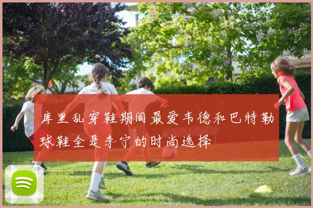 库里乱穿鞋期间最爱韦德和巴特勒球鞋全是李宁的时尚选择