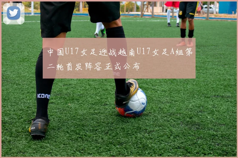中国U17女足迎战越南U17女足A组第二轮首发阵容正式公布