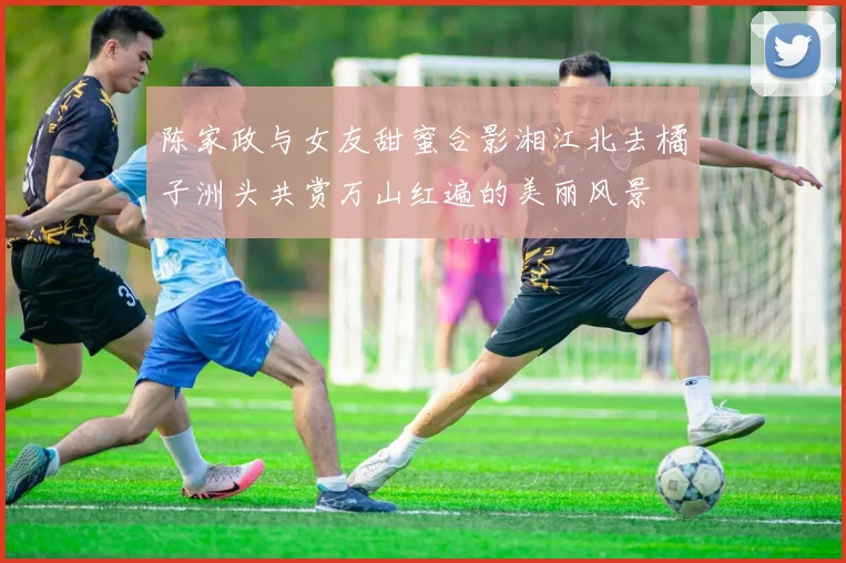 陈家政与女友甜蜜合影湘江北去橘子洲头共赏万山红遍的美丽风景